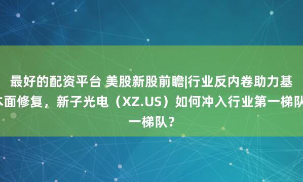 最好的配资平台 美股新股前瞻|行业反内卷助力基本面修复，新子光电（XZ.US）如何冲入行业第一梯队？