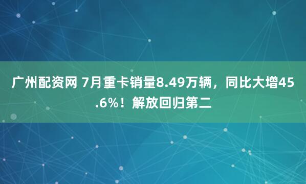 广州配资网 7月重卡销量8.49万辆，同比大增45.6%！解放回归第二