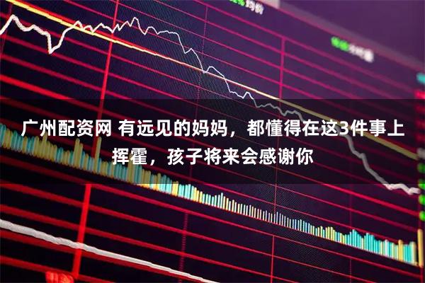 广州配资网 有远见的妈妈，都懂得在这3件事上挥霍，孩子将来会感谢你