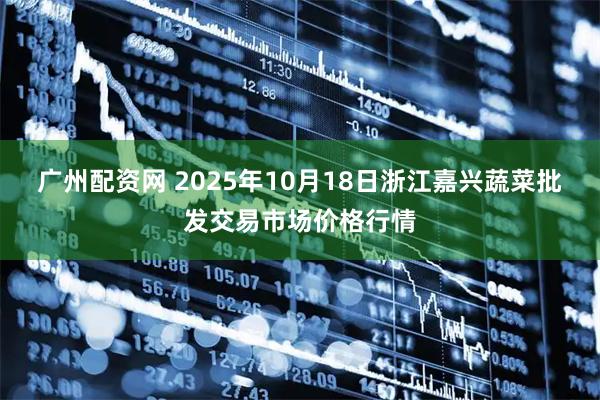 广州配资网 2025年10月18日浙江嘉兴蔬菜批发交易市场价格行情