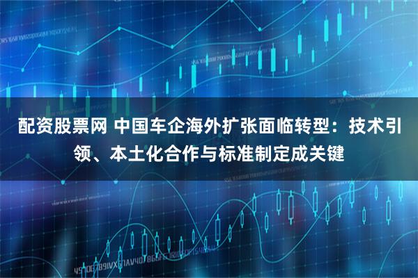 配资股票网 中国车企海外扩张面临转型：技术引领、本土化合作与标准制定成关键