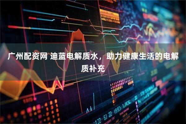 广州配资网 迪蓝电解质水,助力健康生活的电解质补充