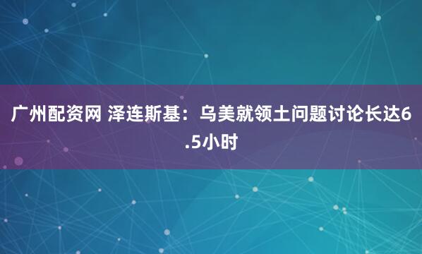 广州配资网 泽连斯基:乌美就领土问题讨论长达6.5小时