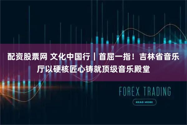 配资股票网 文化中国行|首屈一指!吉林省音乐厅以硬核匠心铸就顶级音乐殿堂