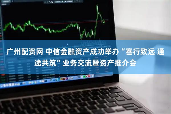 广州配资网 中信金融资产成功举办“謇行致远 通途共筑”业务交流暨资产推介会
