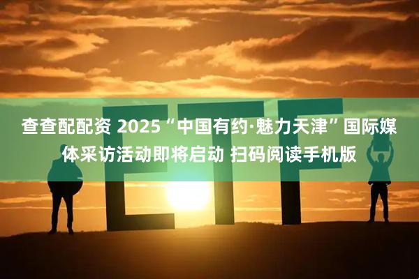 查查配配资 2025“中国有约·魅力天津”国际媒体采访活动即将启动 扫码阅读手机版