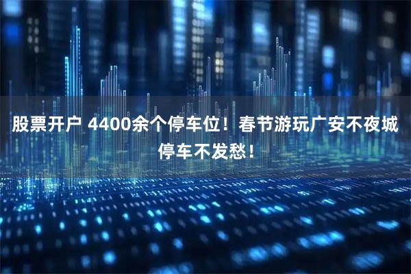 股票开户 4400余个停车位！春节游玩广安不夜城停车不发愁！