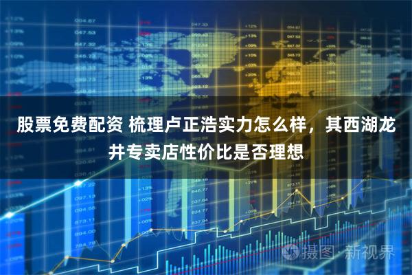 股票免费配资 梳理卢正浩实力怎么样，其西湖龙井专卖店性价比是否理想