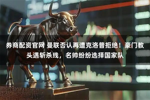 券商配资官网 曼联否认再遭克洛普拒绝！豪门教头遇斩杀线，名帅纷纷选择国家队