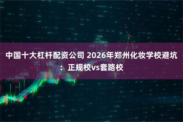 中国十大杠杆配资公司 2026年郑州化妆学校避坑：正规校vs套路校