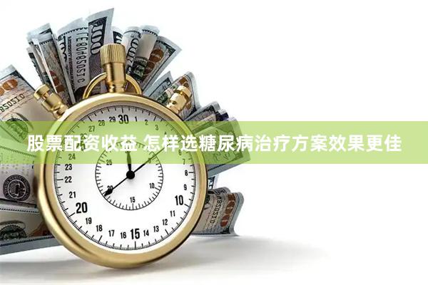 股票配资收益 怎样选糖尿病治疗方案效果更佳