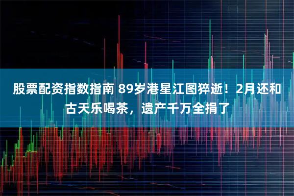 股票配资指数指南 89岁港星江图猝逝！2月还和古天乐喝茶，遗产千万全捐了