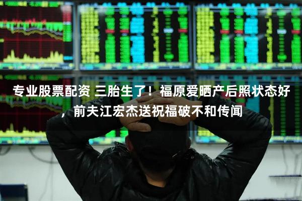 专业股票配资 三胎生了！福原爱晒产后照状态好，前夫江宏杰送祝福破不和传闻