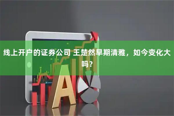线上开户的证券公司 王楚然早期清雅，如今变化大吗？