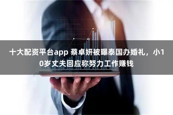 十大配资平台app 蔡卓妍被曝泰国办婚礼，小10岁丈夫回应称努力工作赚钱