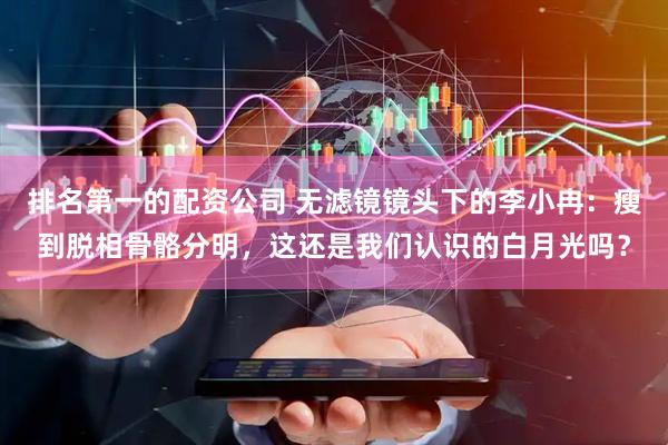 排名第一的配资公司 无滤镜镜头下的李小冉：瘦到脱相骨骼分明，这还是我们认识的白月光吗？