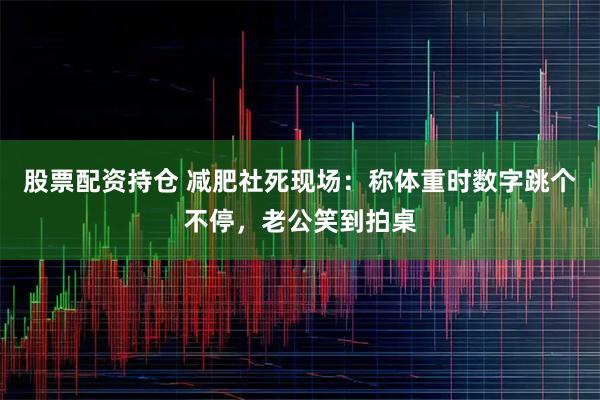 股票配资持仓 减肥社死现场：称体重时数字跳个不停，老公笑到拍桌