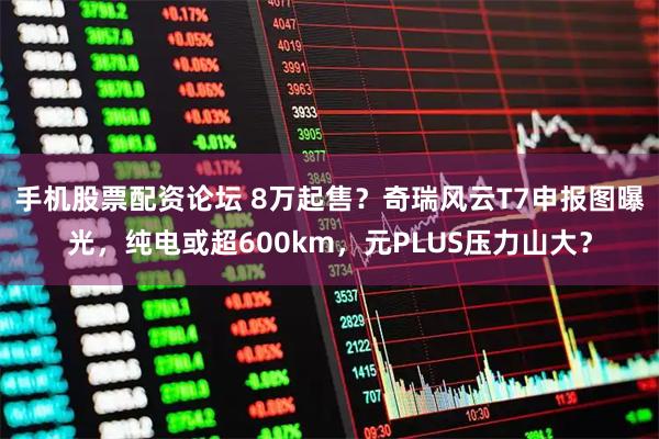 手机股票配资论坛 8万起售？奇瑞风云T7申报图曝光，纯电或超600km，元PLUS压力山大？