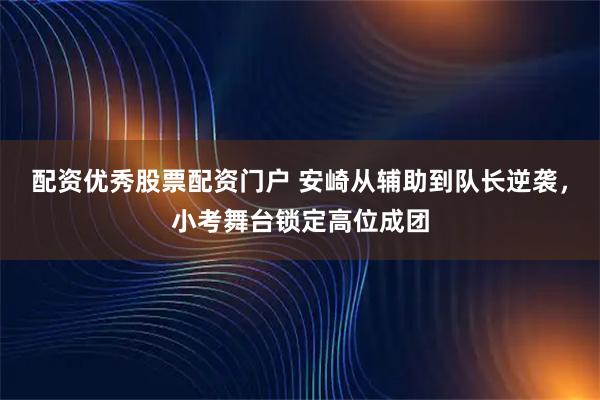 配资优秀股票配资门户 安崎从辅助到队长逆袭，小考舞台锁定高位成团