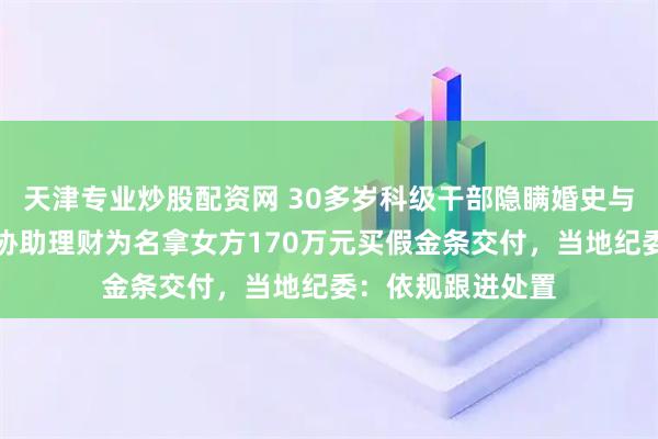 天津专业炒股配资网 30多岁科级干部隐瞒婚史与女主播恋爱，以协助理财为名拿女方170万元买假金条交付，当地纪委：依规跟进处置