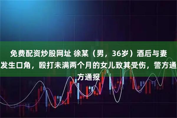 免费配资炒股网址 徐某（男，36岁）酒后与妻子发生口角，殴打未满两个月的女儿致其受伤，警方通报