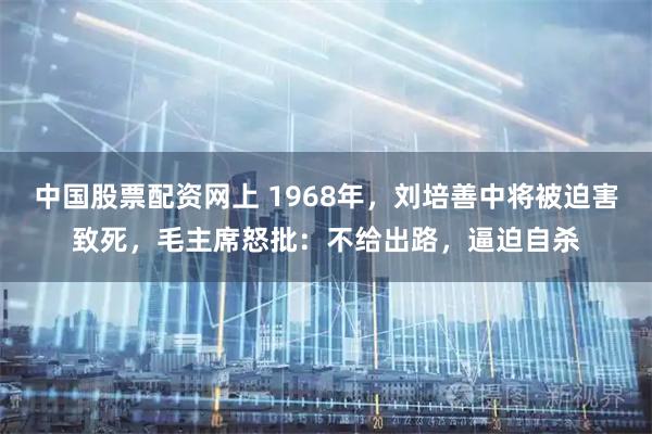 中国股票配资网上 1968年，刘培善中将被迫害致死，毛主席怒批：不给出路，逼迫自杀