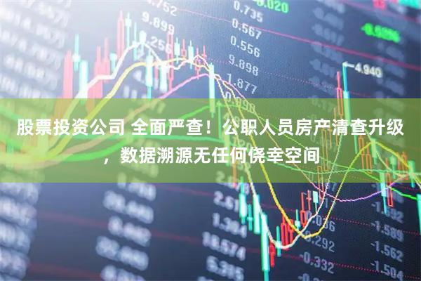 股票投资公司 全面严查！公职人员房产清查升级，数据溯源无任何侥幸空间