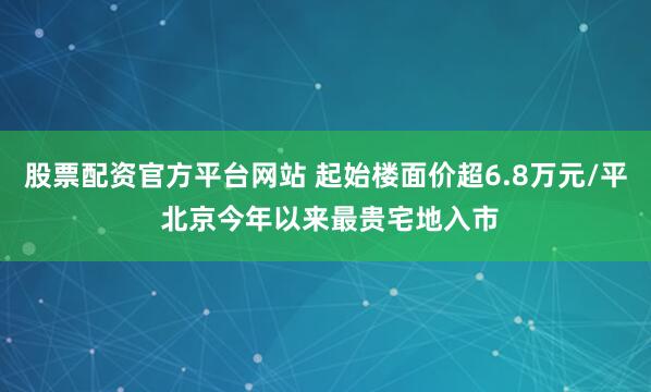 股票配资官方平台网站 起始楼面价超6.8万元/平 北京今年以来最贵宅地入市