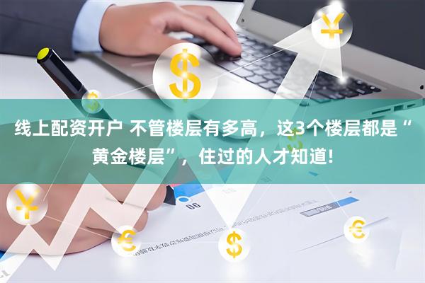 线上配资开户 不管楼层有多高，这3个楼层都是“黄金楼层”，住过的人才知道!