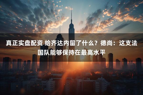 真正实盘配资 给齐达内留了什么？德尚：这支法国队能够保持在最高水平