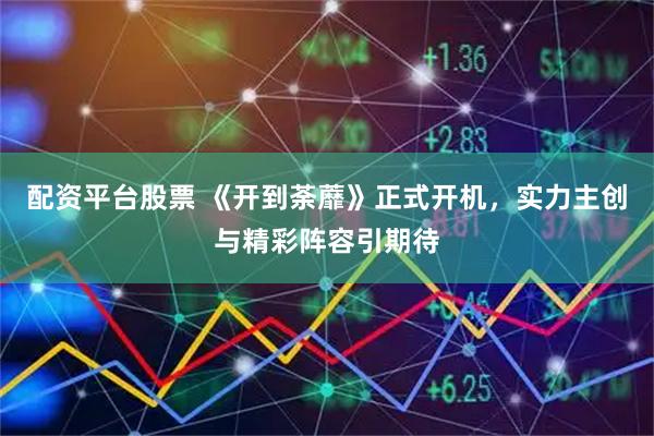 配资平台股票 《开到荼蘼》正式开机,实力主创与精彩阵容引期待
