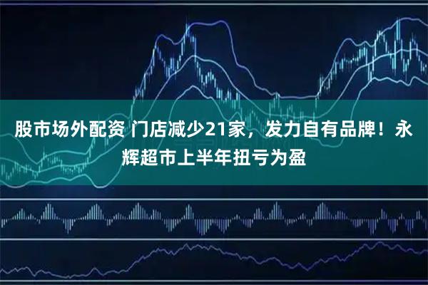 股市场外配资 门店减少21家，发力自有品牌！永辉超市上半年扭亏为盈