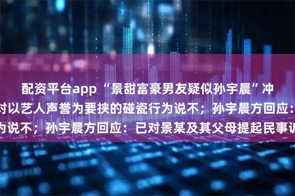 配资平台app “景甜富豪男友疑似孙宇晨”冲上热搜，景甜方声明：对以艺人声誉为要挟的碰瓷行为说不；孙宇晨方回应：已对景某及其父母提起民事诉讼