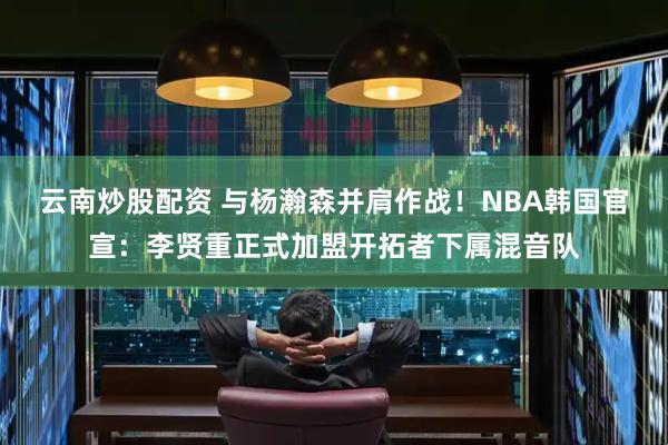 云南炒股配资 与杨瀚森并肩作战！NBA韩国官宣：李贤重正式加盟开拓者下属混音队