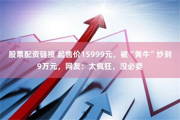 股票配资链接 起售价15999元，被“黄牛”炒到9万元，网友：太疯狂，没必要