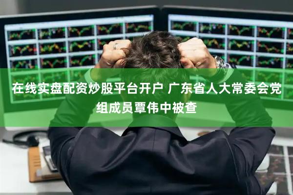 在线实盘配资炒股平台开户 广东省人大常委会党组成员覃伟中被查