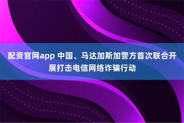 配资官网app 中国、马达加斯加警方首次联合开展打击电信网络诈骗行动