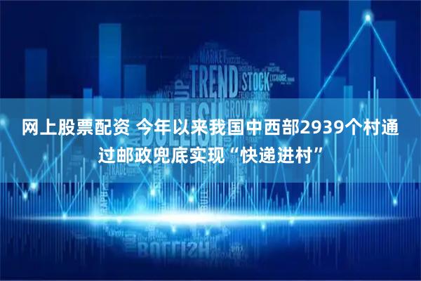 网上股票配资 今年以来我国中西部2939个村通过邮政兜底实现“快递进村”